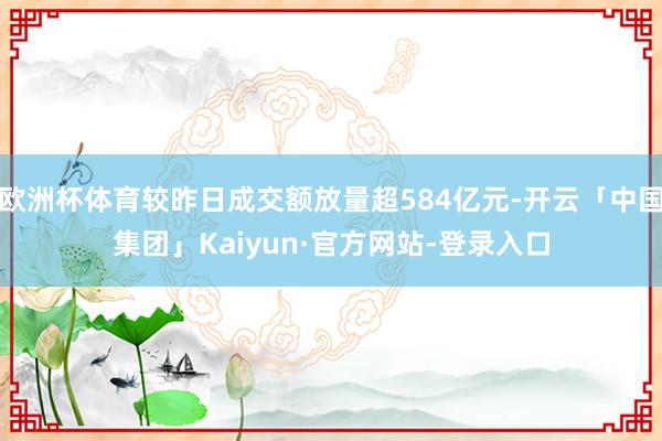 欧洲杯体育较昨日成交额放量超584亿元-开云「中国集团」Kaiyun·官方网站-登录入口