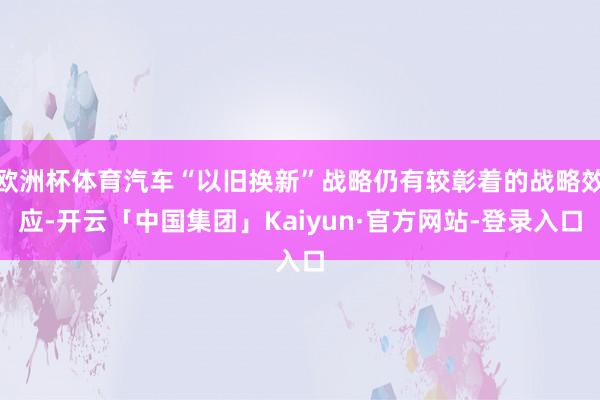 欧洲杯体育汽车“以旧换新”战略仍有较彰着的战略效应-开云「中国集团」Kaiyun·官方网站-登录入口