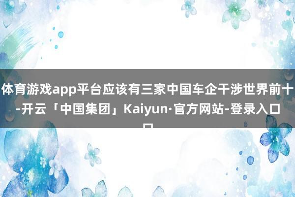 体育游戏app平台应该有三家中国车企干涉世界前十-开云「中国集团」Kaiyun·官方网站-登录入口