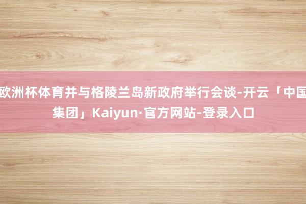欧洲杯体育并与格陵兰岛新政府举行会谈-开云「中国集团」Kaiyun·官方网站-登录入口