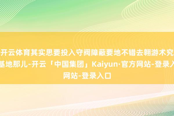开云体育其实思要投入守阀障蔽要地不错去翱游术究诘基地那儿-开云「中国集团」Kaiyun·官方网站-登录入口