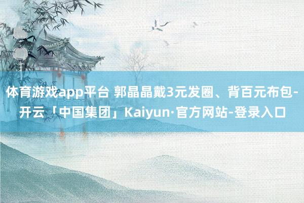 体育游戏app平台 郭晶晶戴3元发圈、背百元布包-开云「中国集团」Kaiyun·官方网站-登录入口