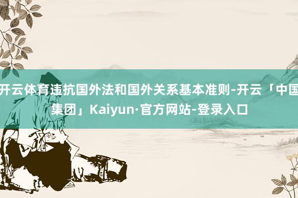 开云体育违抗国外法和国外关系基本准则-开云「中国集团」Kaiyun·官方网站-登录入口