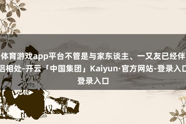 体育游戏app平台不管是与家东谈主、一又友已经伴侣相处-开云「中国集团」Kaiyun·官方网站-登录入口