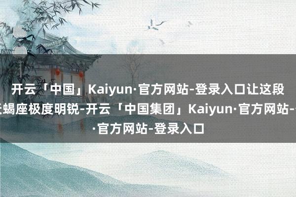 开云「中国」Kaiyun·官方网站-登录入口让这段时间的天蝎座极度明锐-开云「中国集团」Kaiyun·官方网站-登录入口
