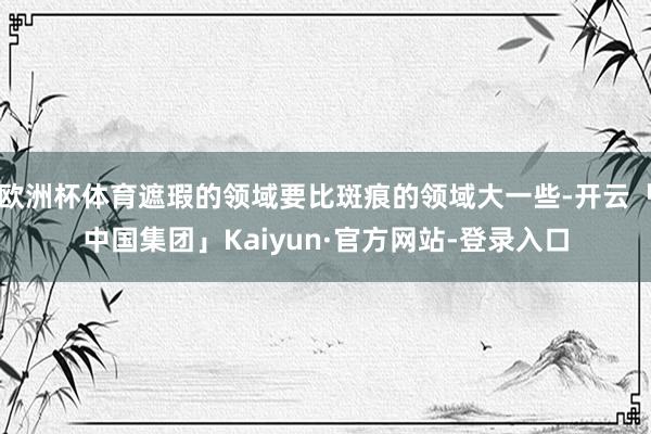 欧洲杯体育遮瑕的领域要比斑痕的领域大一些-开云「中国集团」Kaiyun·官方网站-登录入口