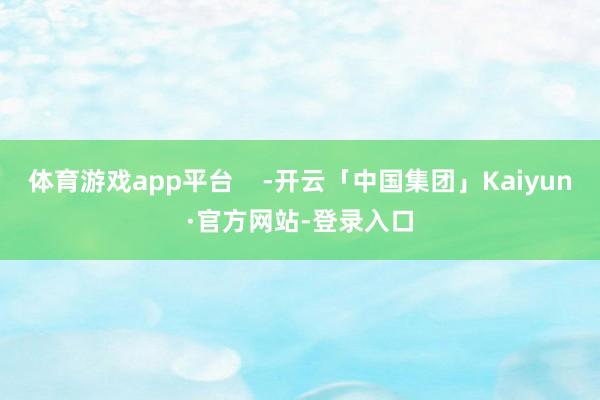 体育游戏app平台    -开云「中国集团」Kaiyun·官方网站-登录入口