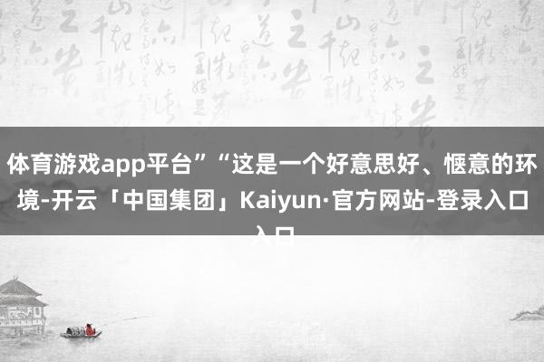 体育游戏app平台”“这是一个好意思好、惬意的环境-开云「中国集团」Kaiyun·官方网站-登录入口