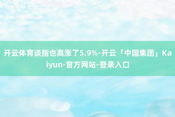 开云体育谈指也高涨了5.9%-开云「中国集团」Kaiyun·官方网站-登录入口