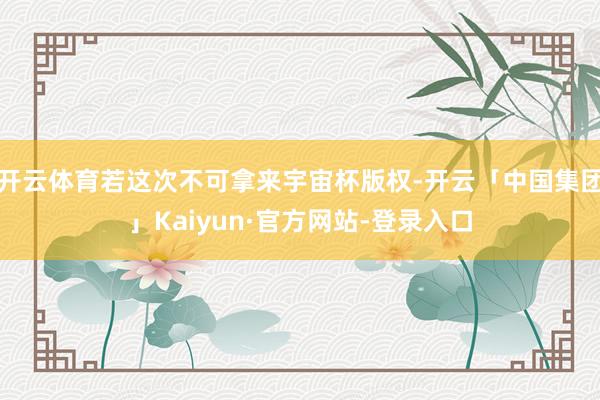 开云体育若这次不可拿来宇宙杯版权-开云「中国集团」Kaiyun·官方网站-登录入口