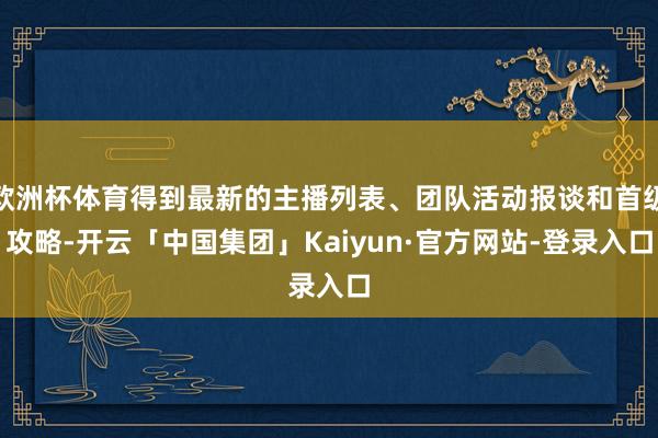 欧洲杯体育得到最新的主播列表、团队活动报谈和首级攻略-开云「中国集团」Kaiyun·官方网站-登录入口