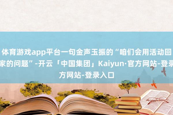 体育游戏app平台一句金声玉振的“咱们会用活动回答行家的问题”-开云「中国集团」Kaiyun·官方网站-登录入口