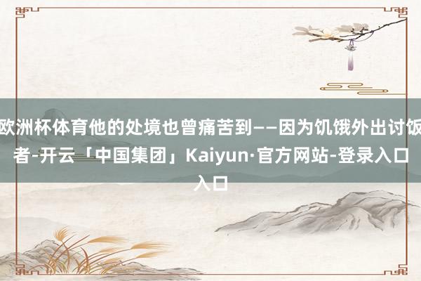 欧洲杯体育他的处境也曾痛苦到——因为饥饿外出讨饭者-开云「中国集团」Kaiyun·官方网站-登录入口