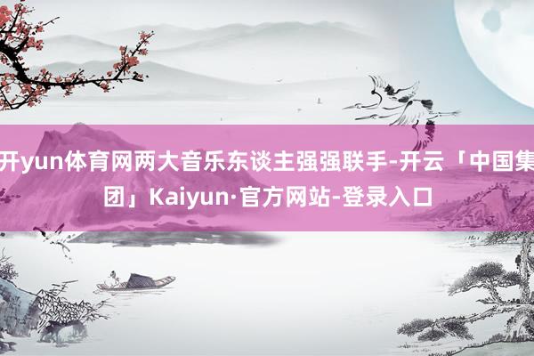 开yun体育网两大音乐东谈主强强联手-开云「中国集团」Kaiyun·官方网站-登录入口
