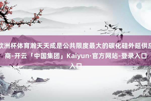 欧洲杯体育瀚天天成是公共限度最大的碳化硅外延供应商-开云「中国集团」Kaiyun·官方网站-登录入口