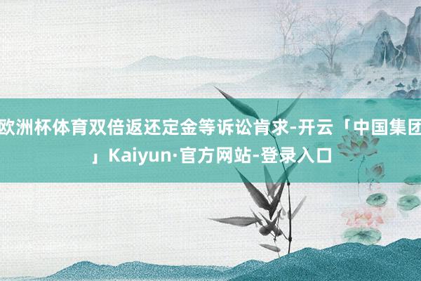 欧洲杯体育双倍返还定金等诉讼肯求-开云「中国集团」Kaiyun·官方网站-登录入口