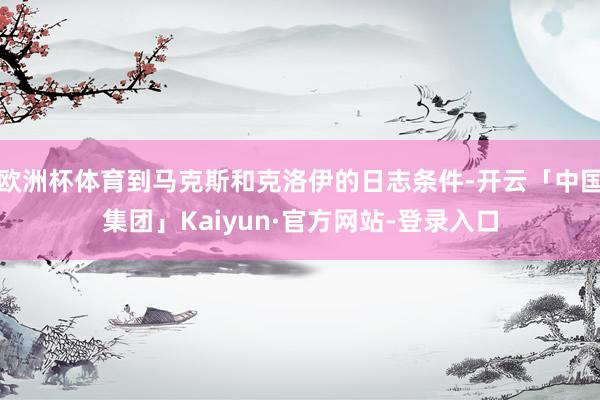 欧洲杯体育到马克斯和克洛伊的日志条件-开云「中国集团」Kaiyun·官方网站-登录入口