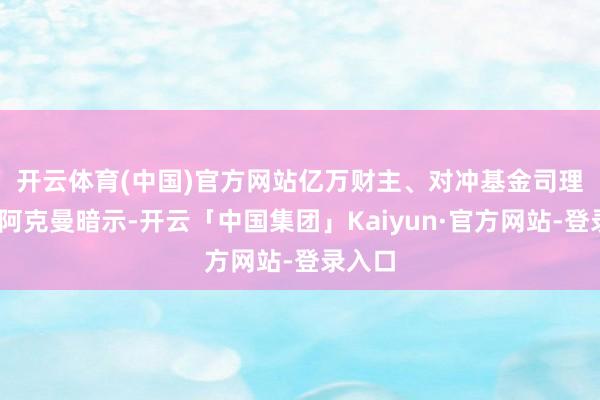 开云体育(中国)官方网站　　亿万财主、对冲基金司理比尔·阿克曼暗示-开云「中国集团」Kaiyun·官方网站-登录入口