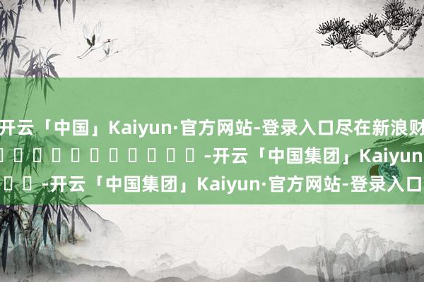 开云「中国」Kaiyun·官方网站-登录入口尽在新浪财经APP            													-开云「中国集团」Kaiyun·官方网站-登录入口