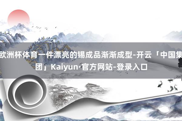 欧洲杯体育一件漂亮的锡成品渐渐成型-开云「中国集团」Kaiyun·官方网站-登录入口
