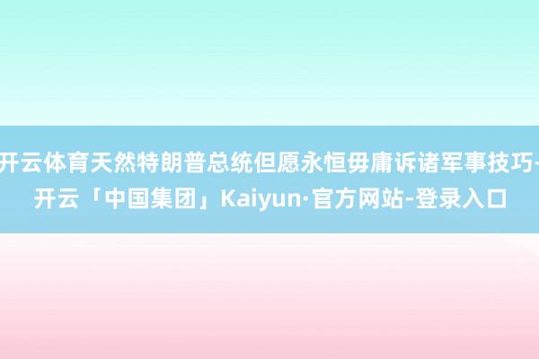 开云体育天然特朗普总统但愿永恒毋庸诉诸军事技巧-开云「中国集团」Kaiyun·官方网站-登录入口