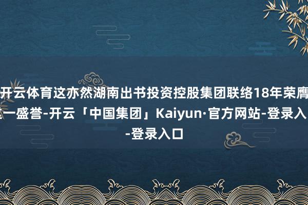 开云体育这亦然湖南出书投资控股集团联络18年荣膺这一盛誉-开云「中国集团」Kaiyun·官方网站-登录入口