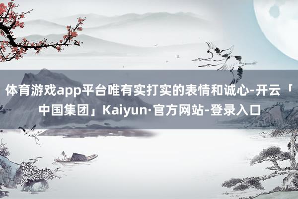 体育游戏app平台唯有实打实的表情和诚心-开云「中国集团」Kaiyun·官方网站-登录入口