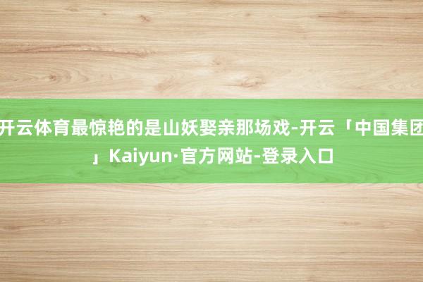 开云体育最惊艳的是山妖娶亲那场戏-开云「中国集团」Kaiyun·官方网站-登录入口