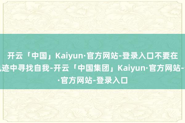 开云「中国」Kaiyun·官方网站-登录入口不要在先辈的轨迹中寻找自我-开云「中国集团」Kaiyun·官方网站-登录入口