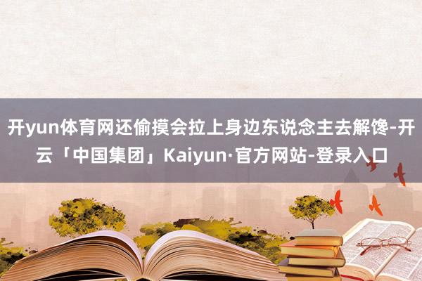 开yun体育网还偷摸会拉上身边东说念主去解馋-开云「中国集团」Kaiyun·官方网站-登录入口