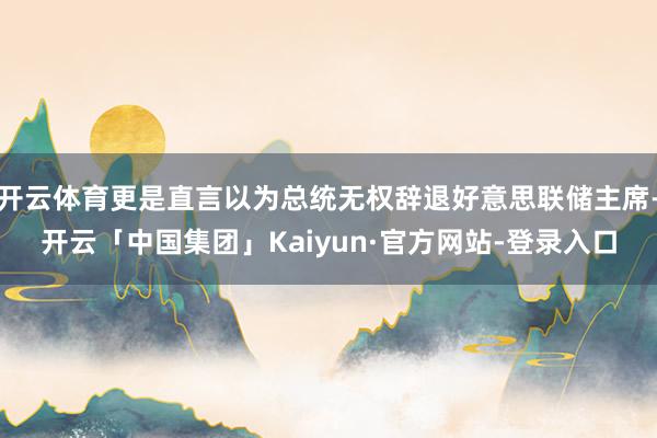 开云体育更是直言以为总统无权辞退好意思联储主席-开云「中国集团」Kaiyun·官方网站-登录入口