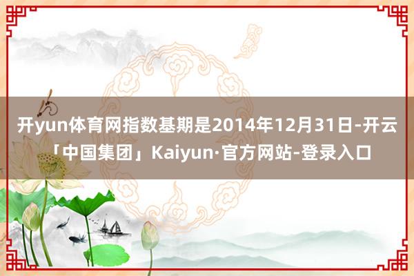 开yun体育网指数基期是2014年12月31日-开云「中国集团」Kaiyun·官方网站-登录入口