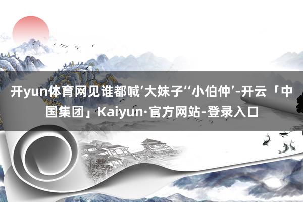开yun体育网见谁都喊‘大妹子’‘小伯仲’-开云「中国集团」Kaiyun·官方网站-登录入口