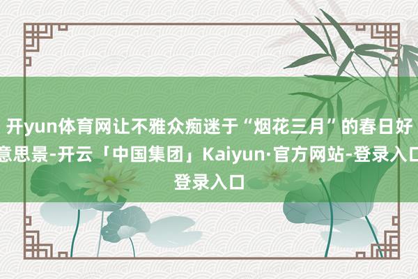 开yun体育网让不雅众痴迷于“烟花三月”的春日好意思景-开云「中国集团」Kaiyun·官方网站-登录入口