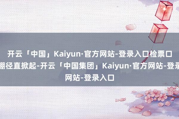 开云「中国」Kaiyun·官方网站-登录入口检票口的大棚径直掀起-开云「中国集团」Kaiyun·官方网站-登录入口