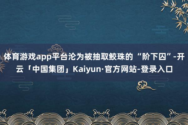 体育游戏app平台沦为被抽取鲛珠的 “阶下囚”-开云「中国集团」Kaiyun·官方网站-登录入口