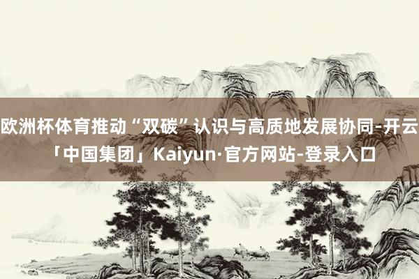 欧洲杯体育推动“双碳”认识与高质地发展协同-开云「中国集团」Kaiyun·官方网站-登录入口