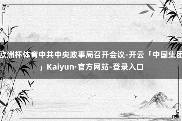 欧洲杯体育中共中央政事局召开会议-开云「中国集团」Kaiyun·官方网站-登录入口