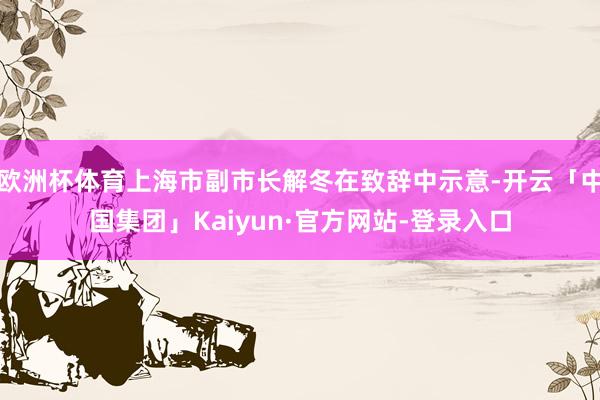 欧洲杯体育上海市副市长解冬在致辞中示意-开云「中国集团」Kaiyun·官方网站-登录入口