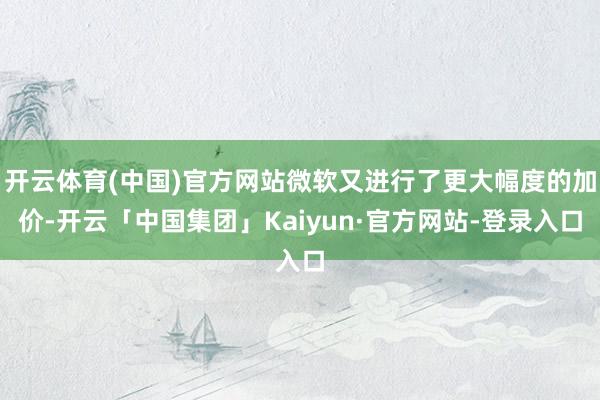 开云体育(中国)官方网站微软又进行了更大幅度的加价-开云「中国集团」Kaiyun·官方网站-登录入口
