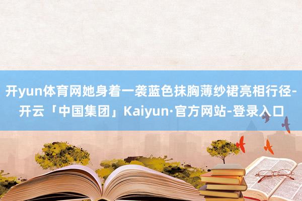 开yun体育网她身着一袭蓝色抹胸薄纱裙亮相行径-开云「中国集团」Kaiyun·官方网站-登录入口