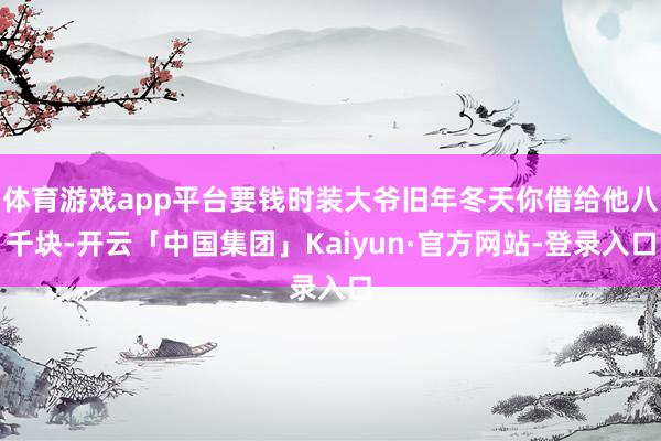 体育游戏app平台要钱时装大爷旧年冬天你借给他八千块-开云「中国集团」Kaiyun·官方网站-登录入口