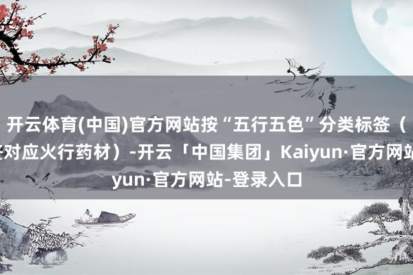 开云体育(中国)官方网站按“五行五色”分类标签（如红色标签对应火行药材）-开云「中国集团」Kaiyun·官方网站-登录入口