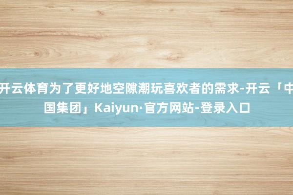 开云体育为了更好地空隙潮玩喜欢者的需求-开云「中国集团」Kaiyun·官方网站-登录入口