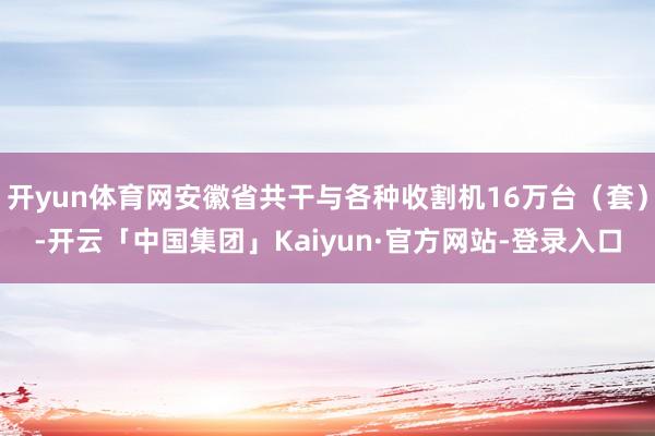 开yun体育网安徽省共干与各种收割机16万台（套）-开云「中国集团」Kaiyun·官方网站-登录入口
