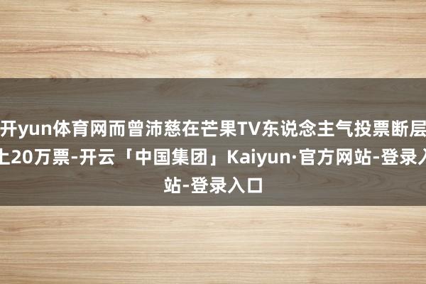 开yun体育网而曾沛慈在芒果TV东说念主气投票断层向上20万票-开云「中国集团」Kaiyun·官方网站-登录入口