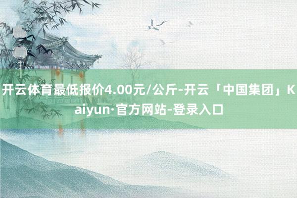 开云体育最低报价4.00元/公斤-开云「中国集团」Kaiyun·官方网站-登录入口