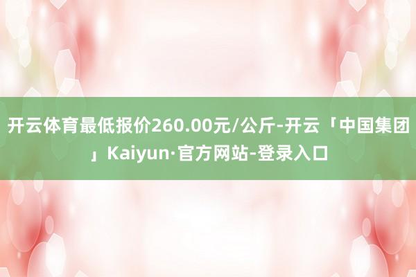 开云体育最低报价260.00元/公斤-开云「中国集团」Kaiyun·官方网站-登录入口