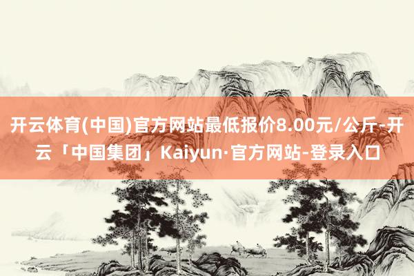 开云体育(中国)官方网站最低报价8.00元/公斤-开云「中国集团」Kaiyun·官方网站-登录入口