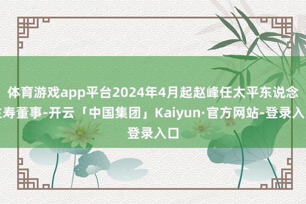 体育游戏app平台2024年4月起赵峰任太平东说念主寿董事-开云「中国集团」Kaiyun·官方网站-登录入口